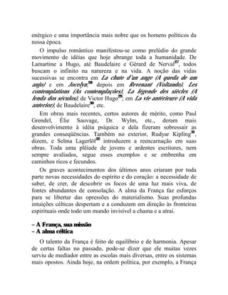 enérgico e uma importância mais nobre que os homens políticos da
nossa época.
    O impulso romântico manifestou-se como prelúdio do grande
movimento de idéias que hoje abrange toda a humanidade. De
Lamartine a Hugo, até Baudelaire e Gérard de Nerval27, todos
buscam o infinito na natureza e na vida. A noção das vidas
sucessivas se encontra em La chute d’un ange (A queda de um
anjo) e em Jocelyn;28 depois em Revenant (Voltando), Les
contemplations (As contemplações), La légende des siècles (A
lenda dos séculos), de Victor Hugo29; em La vie antérieure (A vida
anterior), de Baudelaire30, etc.
    Em obras mais recentes, certos autores de mérito, como Paul
Grendel, Élie Sauvage, Dr. Wylm, etc., deram mais
desenvolvimento à idéia psíquica e dela fizeram sobressair as
grandes conseqüências. Também no exterior, Rudyar Kipling31,
dizem, e Selma Lagerlöf32 introduzem a reencarnação em suas
obras. Toda uma plêiade de jovens e ardentes escritores, nem
sempre avaliados, segue esses exemplos e se embrenha em
caminhos ricos e fecundos.
    Os graves acontecimentos dos últimos anos criaram por toda
parte novas necessidades do espírito e do coração: a necessidade de
saber, de crer, de descobrir os focos de uma luz mais viva, de
fontes abundantes de consolação. A alma da França faz esforços
para se libertar das opressões do materialismo. Suas profundas
intuições célticas despertam e a conduzem em direção às fronteiras
espirituais onde todo um mundo invisível a chama e a atrai.

– A França, sua missão
– A alma céltica
   O talento da França é feito de equilíbrio e de harmonia. Apesar
de certas faltas no passado, pode-se dizer que ele muitas vezes
serviu de mediador entre as escolas mais diversas, entre os sistemas
mais opostos. Ainda hoje, na ordem política, por exemplo, a França
 