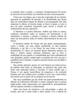 se mantém entre a reação e a anarquia. Freqüentemente foi assim,
no decorrer da sua história, nos domínios da arte e do pensamento.
    Vimos que sua língua, que é uma das expressões do seu talento,
apresenta as qualidades de precisão e de flexibilidade que fazem
dela um maravilhoso agente de difusão e de propaganda. Ela sabe
emprestar às idéias, ao mesmo tempo, a força e a graça, e é por aí
que ela pode contribuir largamente para iniciar o mundo no
conhecimento das leis superiores.
    A literatura e a poesia francesas, melhor que todas as outras,
souberam reproduzir todas as nuanças do pensamento e do
sentimento; a ternura, a energia, o encanto, a doçura infinita do
ideal, em uma palavra, todos os sonhos sobre-humanos da arte e da
beleza.
    O luminoso talento da França tem por papel, principalmente,
reunir e fundir, em uma média equilibrada, os dois talentos
diferentes, o do Sul e o do Norte, da raça latina e das raças
setentrionais. É, talvez, ao encontro desses elementos opostos, ao
fluxo e refluxo dessas correntes diferentes, que se deve a
mobilidade do seu espírito e a instabilidade por vezes enfadonha de
seus desígnios; porém, sempre após os períodos de crise, em que o
equilíbrio nela é alterado, o espírito nacional retorna sua atividade e
seu progresso.
    Sua missão, portanto, parece ser a de fornecer aos outros povos,
de espírito mais lento, as indicações, as diretrizes das quais eles
tiram uma aplicação prática e fecunda. É nesse sentido que a
França é um agente maravilhoso de progresso e de evolução
humana, por seu cuidado com a verdade e com a luz, e pela beleza
das formas com as quais ela se compraz em revesti-las.
    São essas qualidades que lhe darão um papel preponderante na
difusão do Espiritismo filosófico e moral, enquanto que os países
anglo-saxões estão interessados em representá-lo, principalmente
sob seu aspecto científico e experimental.
    Após suas horas de tentativas e de obscuridade, o gênio da
França, que não é outro senão a alma sempre viva e imortal da
 