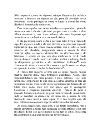 Gália, ergue-se e, com um vigoroso esforço, liberta-se dos atoleiros
terrestres e lança-se em direção ao céu, para ali descobrir novos
horizontes, novas perspectivas sobre o futuro e mostrá-las como
objetivo à humanidade em marcha.
    Para todos aqueles que sabem estudar e compreender o gênio da
nossa raça, sob o véu do cepticismo que por vezes a recobre, a alma
céltica reaparece e, nas horas solenes, são seus impulsos que
determinam as resoluções viris, os atos decisivos.
    É ela que inspira Joana d’Arc e por suas mãos livra a França do
jugo dos ingleses; ainda é ela que provoca essa poderosa explosão
espiritualista que, em época revolucionária, leva a todos a noção
essencial de liberdade, assegurando assim o triunfo da alma
moderna sobre as teorias deprimentes do determinismo e do
fatalismo. É sempre ela que, nos dias sombrios de 1914, revela
todas as forças vivas da nação e a conduz, heróica e sublime, diante
do despotismo germânico e do militarismo teutônico33; mais
recentemente ainda, a alma céltica coloca a nação como um dique
em oposição à onda vermelha do bolchevismo34.
    A França tem maiores deveres que as outras nações, porque
recebeu maiores dons, mais brilhantes qualidades. Assim, suas
responsabilidades são mais pesadas e mais extensas. Hoje, uma
tarefa, mais importante do que todas as outras, desenha-se para ela
no mundo inteiro. Trata-se de iniciar os homens nas belezas de um
futuro mais vasto, mais rico que aquele que as concepções
filosóficas e religiosas puderam entrever. Trata-se de guiar a
ascensão humana em direção ao grau mais elevado do pensamento,
onde se acendem os clarões de um novo dia, a aurora de uma
civilização mais nobre e mais digna, livre dos flagelos que, até
aqui, entravaram o caminho áspero e doloroso da humanidade.
    As outras nações têm, cada uma, a sua tarefa importante, mas a
França ultrapassa a todas pela variedade de suas aptidões e de suas
atividades. É por isso que o mundo inteiro tem os olhos fixos sobre
ela, esperando o sinal que traçará sua nova evolução.
 