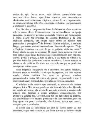 meios de agir. Outras vezes, após debates contraditórios que
duravam várias horas, após lutas oratórias com contraditores
obstinados, materialistas ou religiosos, apesar do meu esgotamento,
eu ainda encontrava inflexões, entonações vibrantes que pasmavam
e abalavam o auditório.
    Um dia, tive a compreensão desse fenômeno ao vê-lo acontecer
sob os meus olhos. Encontrava-me em Aix-les-Bains, na igreja
paroquial, no decorrer de uma solenidade religiosa em homenagem
a Joana d’Arc. Na presença do Cardeal Dubillard e de uma
multidão compacta, um jovem padre subiu ao púlpito para
pronunciar o panegírico35 da heroína. Minha médium, a senhora
Forget, que estava sentada ao meu lado, disse-me de repente: “Vejo
o Espírito Jerônimo, ele está de pé no púlpito, atrás do padre.”
Fiquei atento ao que ia se passar. O jovem padre começa com um
tom calmo; suas frases harmoniosas se desenrolavam com método,
depois, pouco a pouco, o tom se eleva, a voz torna-se vibrante e,
por fim, inflexões poderosas, que eu reconhecia, fizeram ressoar as
abóbadas do edifício. Eu tinha um exemplo do que se produzira
comigo em muitos casos.
    Essa inspirada eloqüência eu a encontrei em certos médiuns,
bastante raros na verdade. Há os que incorporam, em uma mesma
sessão, vários espíritos dos quais as palavras revelam
personalidades muito diferentes, de grande originalidade e que é
impossível serem confundidas entre elas ou com a do médium.
    O médium mais notável que encontrei, no decorrer de minhas
viagens, foi a filha de um professor do liceu de Marselha. Quando
em estado de transe, ela servia de voz não somente a oradores do
espaço, mas também a outras entidades extraordinárias, por
exemplo a célebre Sra. Geoffrin, que por sua delicadeza de espírito,
sua amabilidade e o encanto penetrante de suas maneiras, por sua
linguagem um pouco antiquada, não deixava, temos que convir,
margens para a simulação.
    É assim que as influências do alto se fazem sentir de mil
maneiras, e que mais e mais se confirma a prova da sobrevivência
 