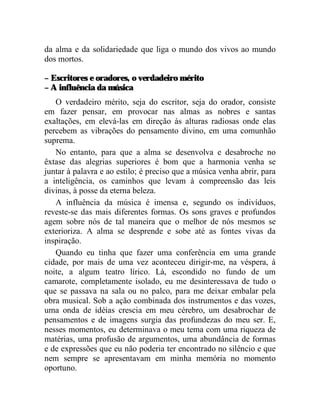 da alma e da solidariedade que liga o mundo dos vivos ao mundo
dos mortos.

– Escritores e oradores, o verdadeiro mérito
– A influência da música
   O verdadeiro mérito, seja do escritor, seja do orador, consiste
em fazer pensar, em provocar nas almas as nobres e santas
exaltações, em elevá-las em direção às alturas radiosas onde elas
percebem as vibrações do pensamento divino, em uma comunhão
suprema.
   No entanto, para que a alma se desenvolva e desabroche no
êxtase das alegrias superiores é bom que a harmonia venha se
juntar à palavra e ao estilo; é preciso que a música venha abrir, para
a inteligência, os caminhos que levam à compreensão das leis
divinas, à posse da eterna beleza.
   A influência da música é imensa e, segundo os indivíduos,
reveste-se das mais diferentes formas. Os sons graves e profundos
agem sobre nós de tal maneira que o melhor de nós mesmos se
exterioriza. A alma se desprende e sobe até as fontes vivas da
inspiração.
   Quando eu tinha que fazer uma conferência em uma grande
cidade, por mais de uma vez aconteceu dirigir-me, na véspera, à
noite, a algum teatro lírico. Lá, escondido no fundo de um
camarote, completamente isolado, eu me desinteressava de tudo o
que se passava na sala ou no palco, para me deixar embalar pela
obra musical. Sob a ação combinada dos instrumentos e das vozes,
uma onda de idéias crescia em meu cérebro, um desabrochar de
pensamentos e de imagens surgia das profundezas do meu ser. E,
nesses momentos, eu determinava o meu tema com uma riqueza de
matérias, uma profusão de argumentos, uma abundância de formas
e de expressões que eu não poderia ter encontrado no silêncio e que
nem sempre se apresentavam em minha memória no momento
oportuno.
 