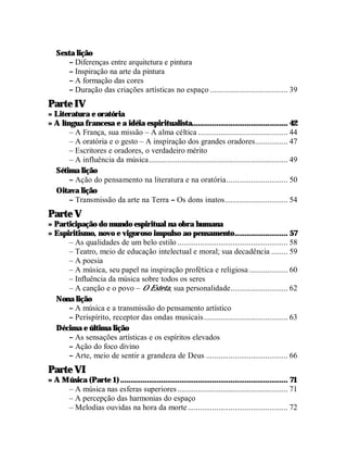 Sexta lição
      – Diferenças entre arquitetura e pintura
      – Inspiração na arte da pintura
      – A formação das cores
      – Duração das criações artísticas no espaço ...................................... 39
Parte IV
» Literatura e oratória
» A língua francesa e a idéia espiritualista............................................... 42
       – A França, sua missão – A alma céltica ............................................ 44
       – A oratória e o gesto – A inspiração dos grandes oradores................ 47
       – Escritores e oradores, o verdadeiro mérito
       – A influência da música.................................................................... 49
  Sétima lição
       – Ação do pensamento na literatura e na oratória.............................. 50
  Oitava lição
       – Transmissão da arte na Terra – Os dons inatos............................... 54
Parte V
» Participação do mundo espiritual na obra humana
» Espiritismo, novo e vigoroso impulso ao pensamento.......................... 57
      – As qualidades de um belo estilo ...................................................... 58
      – Teatro, meio de educação intelectual e moral; sua decadência ........ 59
      – A poesia
      – A música, seu papel na inspiração profética e religiosa ................... 60
      – Influência da música sobre todos os seres
      – A canção e o povo – O Esteta, sua personalidade............................ 62
  Nona lição
      – A música e a transmissão do pensamento artístico
      – Perispírito, receptor das ondas musicais ......................................... 63
  Décima e última lição
      – As sensações artísticas e os espíritos elevados
      – Ação do foco divino
      – Arte, meio de sentir a grandeza de Deus ........................................ 66
Parte VI
» A Música (Parte 1) .................................................................................. 71
     – A música nas esferas superiores ...................................................... 71
     – A percepção das harmonias do espaço
     – Melodias ouvidas na hora da morte ................................................. 72
 