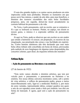 O som dos grandes órgãos e os cantos sacros produzem em mim
impressões ainda mais profundas. Durante os momentos em que
posso ouvir boa música, o poder da arte abre, para meu benefício, o
domínio dos tesouros escondidos das mais belas faculdades
psíquicas, para, em seguida, deixar-me recair pesadamente na
corrente habitual do pensamento e da vida.
    Na Terra, é pelo pensamento, oral ou escrito, que se comunica a
fé e que se instruem os homens. Porém, no espaço, nos dizem os
nossos guias, a música é a expressão sublime do pensamento
divino.
    Já aqui na Terra, pode-se observar que um escritor ou um orador
que estude a harmonia vê crescer, em proporção, os recursos da sua
imaginação, sua penetração das coisas e sua facilidade em exprimi-
las. Certos homens talentosos não têm declarado que suas mais
belas obras tinham sido concebidas em horas de êxtase, provocadas
pela audição de ecos longínquos de algumas notas desprendidas dos
concertos celestes, quer dizer, da orquestra infinita dos mundos?


Sétima lição

– Ação do pensamento na literatura e na oratória

(27 de Janeiro de 1922)

    “Esta noite vamos abordar o domínio artístico, que tem por
veículo puro o pensamento, o pensamento na literatura e na
oratória. Em nossa última conversa mostramos como, sob o ponto
de vista artístico, o reflexo do pensamento podia, graças a meios
maravilhosamente sutis, ligar-se a moléculas fluídicas e, por meio
de cores variadas, representando idéias, compor quadros nos quais
a arte da cor reproduz cenas tendo o belo por símbolo; isso dito em
forma de transição. E agora, qual será a ação do pensamento na
arte?
 