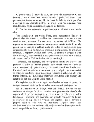 O pensamento é, antes de tudo, um dom de observação. O ser
humano, encarnado ou desencarnado, pode explorar, em
pensamento, todos os meios. Deixaremos de lado os seres que têm
o caráter essencialmente material e levam seus pensamentos para
mundos onde reina o espírito de lucro ou de luxúria.
    Porém, no ser evoluído, o pensamento se elevará muito mais
alto.
    Vós sabeis que, em vossa Terra, esse pensamento liga-se à
pintura dos costumes, à análise dos caracteres, e se traduz em
escritos que revestem formas mais ou menos simbólicas. No
espaço, o pensamento torna-se naturalmente muito mais livre; ele
possui em si mesmo o reflexo exato de todos os sentimentos que,
anteriormente, nele puderam se imprimir e impressioná-lo em graus
diversos. O espírito, quando está liberto da matéria e chegou a uma
certa elevação, pode transmitir seu pensamento diretamente a seres
ainda encarnados. Daí os fenômenos da inspiração.
    Tomemos, por exemplo, um ser espiritual muito evoluído e que
professe o culto da beleza perfeita. Ele reconhecerá na Terra os
seres humanos cujo pensamento já se traduz em feixes luminosos.
Ele sentir-se-á atraído para esses seres e seu próprio pensamento irá
se misturar ao deles; suas moléculas fluídicas vivificarão, de uma
forma intensa, as moléculas materiais geradoras que brotam do
cérebro do ser que vive no vosso mundo.
    Os espíritos escritores se aproximarão dos artistas da pena; os
antigos oradores sentir-se-ão atraídos para os mestres da palavra.
    Eis a transmissão do espaço para um mundo. Porém, no ser
evoluído, o desejo de fazer irradiar seu pensamento através do
espaço não é menor que aquele que o atrai em direção aos mundos
habitados. Tomemos, por exemplo, um grande pensador da Terra;
de regresso ao espaço, ele revelará aos espíritos que o cercam a
própria essência das virtudes adquiridas. Depois, lendo nos
cérebros dos seres encarnados, ali projetará ondas impregnadas de
todas as qualidades do seu pensamento.
 