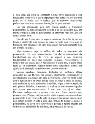 a essa vida, ele deve se submeter a uma nova adaptação e sua
linguagem tornar-se-á a da interpretação das cores. Na cor há uma
gama de tal modo sutil e variada que as menores modulações
podem representar as menores flutuações do pensamento.
    Um ser apaixonado pela arte poderá receber e transmitir
pensamentos de uma delicadeza infinita e eu vos asseguro que, em
minha opinião, a arte no pensamento se aproxima mais de Deus do
que as outras artes.
    Que delícia é para nós, no espaço, sentir as vibrações de um ser
tendo o caráter de uma pureza, de uma elevação notáveis e que se
traduzem por radiações de uma tonalidade maravilhosamente rica
em átomos fluídicos.
    Não retornarei aqui à análise de todos os domínios do
pensamento. Eu quis simplesmente vos dar o mecanismo da
transferência da arte da Terra ao espaço e seu princípio
fundamental no meio das camadas fluídicas. Acrescentarei, e
insisto em vos dizer, que o pensamento é, para nós, a coisa mais
fácil de se transmitir, porque temos uma verdadeira alegria em
ajudar na iluminação moral dos seres que vos cercam.
    Vossos cérebros humanos, fechados às sublimes idéias
emanadas do Ser Divino, não podem, atualmente, compreender o
encadeamento das forças em ação no Universo. Que vos baste saber
que o pensamento de Deus atinge todos os seres e todas as coisas,
que nenhuma de suas radiações é perdida, e que o nosso papel, de
nós, pobres libélulas, é transmitir o melhor de nós mesmos àqueles
que podem nos compreender. A arte vem nos ajudar nisso.
Portanto, dediquem-se a pensar com arte. Amai aqueles que
pensam bem. Porque, estejam certos disto, a própria essência desse
pensamento é um reflexo da vida no espaço; lamentem aqueles que
não sabem pensar. A arte é uma das formas da beleza e, como o
pensamento, ela deve ser o seu veículo, porque a beleza encerra em
si mesma os princípios da bondade, da grandeza e da justiça.”
 