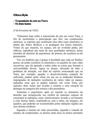 Oitava lição

– Transmissão da arte na Terra
– Os dons inatos

(3 de Fevereiro de 1922)

    “Falaremos hoje sobre a transmissão da arte em vossa Terra, a
fim de mostrarmos a participação que têm, nas composições
artísticas, os espíritos que continuam uma obra cujos elementos se
obtêm das fontes fluídicas e se propagam nos meios materiais.
Vimos de que maneira, no espaço, um ser evoluído podia, por
reflexos, reproduzir por meio de suas qualidades artísticas, temas
retirados do domínio da arquitetura, da pintura, da escultura ou do
pensamento.
    Vós vos lembrais que é graças à faculdade que cada ser fluídico
possui, de poder constituir os elementos e os quadros de suas vidas
sucessivas, que ele aprende e retém todas as coisas que formam a
universalidade divina. Agora eu desejo, deixando de lado o
problema da intuição, vos falar do espírito reencarnado que na
Terra, por exemplo, quando o desenvolvimento corporal for
suficiente, poderá sentir vibrar em seu ser as moléculas fluídicas
impregnadas de radiações resultantes de várias vidas no espaço,
radiações estas que se podem traduzir, em vossa Terra, por
supostos dons inatos que levarão a criatura a uma situação de
destaque na categoria dos artistas e dos pensadores.
    Tomemos a arquitetura: após ter reunido os elementos do
desenho que enriquecerão seu cérebro de materiais capazes de
concentrar as radiações, estas, intuitivamente, levarão o ser humano
a criar formas ideais, inspirando-se, sem o saber, em imagens, em
quadros, que poderão ser reconstituídos pelas radiações ligadas aos
seus átomos cerebrais.
    Segundo o número de vidas percorridas, segundo a vontade de
estudar, de compreender, os átomos serão mais ou menos animados
 