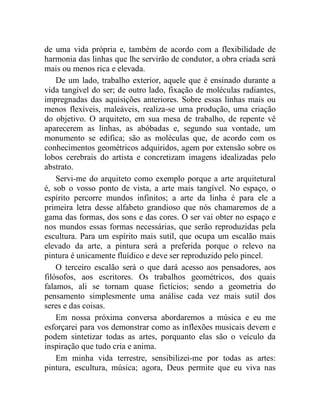 de uma vida própria e, também de acordo com a flexibilidade de
harmonia das linhas que lhe servirão de condutor, a obra criada será
mais ou menos rica e elevada.
    De um lado, trabalho exterior, aquele que é ensinado durante a
vida tangível do ser; de outro lado, fixação de moléculas radiantes,
impregnadas das aquisições anteriores. Sobre essas linhas mais ou
menos flexíveis, maleáveis, realiza-se uma produção, uma criação
do objetivo. O arquiteto, em sua mesa de trabalho, de repente vê
aparecerem as linhas, as abóbadas e, segundo sua vontade, um
monumento se edifica; são as moléculas que, de acordo com os
conhecimentos geométricos adquiridos, agem por extensão sobre os
lobos cerebrais do artista e concretizam imagens idealizadas pelo
abstrato.
    Servi-me do arquiteto como exemplo porque a arte arquitetural
é, sob o vosso ponto de vista, a arte mais tangível. No espaço, o
espírito percorre mundos infinitos; a arte da linha é para ele a
primeira letra desse alfabeto grandioso que nós chamaremos de a
gama das formas, dos sons e das cores. O ser vai obter no espaço e
nos mundos essas formas necessárias, que serão reproduzidas pela
escultura. Para um espírito mais sutil, que ocupa um escalão mais
elevado da arte, a pintura será a preferida porque o relevo na
pintura é unicamente fluídico e deve ser reproduzido pelo pincel.
    O terceiro escalão será o que dará acesso aos pensadores, aos
filósofos, aos escritores. Os trabalhos geométricos, dos quais
falamos, ali se tornam quase fictícios; sendo a geometria do
pensamento simplesmente uma análise cada vez mais sutil dos
seres e das coisas.
    Em nossa próxima conversa abordaremos a música e eu me
esforçarei para vos demonstrar como as inflexões musicais devem e
podem sintetizar todas as artes, porquanto elas são o veículo da
inspiração que tudo cria e anima.
    Em minha vida terrestre, sensibilizei-me por todas as artes:
pintura, escultura, música; agora, Deus permite que eu viva nas
 