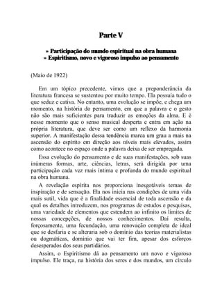 Parte V

      » Participação do mundo espiritual na obra humana
     » Espiritismo, novo e vigoroso impulso ao pensamento

(Maio de 1922)

    Em um tópico precedente, vimos que a preponderância da
literatura francesa se sustentou por muito tempo. Ela possuía tudo o
que seduz e cativa. No entanto, uma evolução se impõe, e chega um
momento, na história do pensamento, em que a palavra e o gesto
não são mais suficientes para traduzir as emoções da alma. E é
nesse momento que o senso musical desperta e entra em ação na
própria literatura, que deve ser como um reflexo da harmonia
superior. A manifestação dessa tendência marca um grau a mais na
ascensão do espírito em direção aos níveis mais elevados, assim
como acontece no espaço onde a palavra deixa de ser empregada.
    Essa evolução do pensamento e de suas manifestações, sob suas
inúmeras formas, arte, ciências, letras, será dirigida por uma
participação cada vez mais íntima e profunda do mundo espiritual
na obra humana.
    A revelação espírita nos proporciona inesgotáveis temas de
inspiração e de sensação. Ela nos inicia nas condições de uma vida
mais sutil, vida que é a finalidade essencial de toda ascensão e da
qual os detalhes introduzem, nos programas de estudos e pesquisas,
uma variedade de elementos que estendem ao infinito os limites de
nossas concepções, de nossos conhecimentos. Daí resulta,
forçosamente, uma fecundação, uma renovação completa de ideal
que se desfaria e se alteraria sob o domínio das teorias materialistas
ou dogmáticas, domínio que vai ter fim, apesar dos esforços
desesperados dos seus partidários.
    Assim, o Espiritismo dá ao pensamento um novo e vigoroso
impulso. Ele traça, na história dos seres e dos mundos, um círculo
 