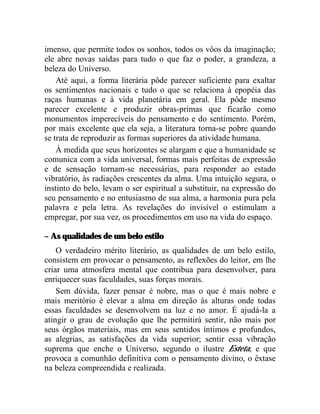 imenso, que permite todos os sonhos, todos os vôos da imaginação;
ele abre novas saídas para tudo o que faz o poder, a grandeza, a
beleza do Universo.
    Até aqui, a forma literária pôde parecer suficiente para exaltar
os sentimentos nacionais e tudo o que se relaciona à epopéia das
raças humanas e à vida planetária em geral. Ela pôde mesmo
parecer excelente e produzir obras-primas que ficarão como
monumentos imperecíveis do pensamento e do sentimento. Porém,
por mais excelente que ela seja, a literatura torna-se pobre quando
se trata de reproduzir as formas superiores da atividade humana.
    À medida que seus horizontes se alargam e que a humanidade se
comunica com a vida universal, formas mais perfeitas de expressão
e de sensação tornam-se necessárias, para responder ao estado
vibratório, às radiações crescentes da alma. Uma intuição segura, o
instinto do belo, levam o ser espiritual a substituir, na expressão do
seu pensamento e no entusiasmo de sua alma, a harmonia pura pela
palavra e pela letra. As revelações do invisível o estimulam a
empregar, por sua vez, os procedimentos em uso na vida do espaço.

– As qualidades de um belo estilo
    O verdadeiro mérito literário, as qualidades de um belo estilo,
consistem em provocar o pensamento, as reflexões do leitor, em lhe
criar uma atmosfera mental que contribua para desenvolver, para
enriquecer suas faculdades, suas forças morais.
    Sem dúvida, fazer pensar é nobre, mas o que é mais nobre e
mais meritório é elevar a alma em direção às alturas onde todas
essas faculdades se desenvolvem na luz e no amor. É ajudá-la a
atingir o grau de evolução que lhe permitirá sentir, não mais por
seus órgãos materiais, mas em seus sentidos íntimos e profundos,
as alegrias, as satisfações da vida superior; sentir essa vibração
suprema que enche o Universo, segundo o ilustre Esteta, e que
provoca a comunhão definitiva com o pensamento divino, o êxtase
na beleza compreendida e realizada.
 