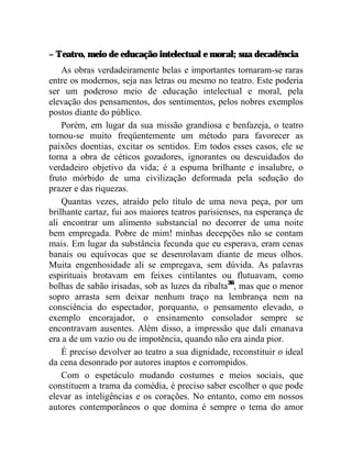 – Teatro, meio de educação intelectual e moral; sua decadência
    As obras verdadeiramente belas e importantes tornaram-se raras
entre os modernos, seja nas letras ou mesmo no teatro. Este poderia
ser um poderoso meio de educação intelectual e moral, pela
elevação dos pensamentos, dos sentimentos, pelos nobres exemplos
postos diante do público.
    Porém, em lugar da sua missão grandiosa e benfazeja, o teatro
tornou-se muito freqüentemente um método para favorecer as
paixões doentias, excitar os sentidos. Em todos esses casos, ele se
torna a obra de céticos gozadores, ignorantes ou descuidados do
verdadeiro objetivo da vida; é a espuma brilhante e insalubre, o
fruto mórbido de uma civilização deformada pela sedução do
prazer e das riquezas.
    Quantas vezes, atraído pelo título de uma nova peça, por um
brilhante cartaz, fui aos maiores teatros parisienses, na esperança de
ali encontrar um alimento substancial no decorrer de uma noite
bem empregada. Pobre de mim! minhas decepções não se contam
mais. Em lugar da substância fecunda que eu esperava, eram cenas
banais ou equívocas que se desenrolavam diante de meus olhos.
Muita engenhosidade ali se empregava, sem dúvida. As palavras
espirituais brotavam em feixes cintilantes ou flutuavam, como
bolhas de sabão irisadas, sob as luzes da ribalta36, mas que o menor
sopro arrasta sem deixar nenhum traço na lembrança nem na
consciência do espectador, porquanto, o pensamento elevado, o
exemplo encorajador, o ensinamento consolador sempre se
encontravam ausentes. Além disso, a impressão que dali emanava
era a de um vazio ou de impotência, quando não era ainda pior.
    É preciso devolver ao teatro a sua dignidade, reconstituir o ideal
da cena desonrado por autores inaptos e corrompidos.
    Com o espetáculo mudando costumes e meios sociais, que
constituem a trama da comédia, é preciso saber escolher o que pode
elevar as inteligências e os corações. No entanto, como em nossos
autores contemporâneos o que domina é sempre o tema do amor
 