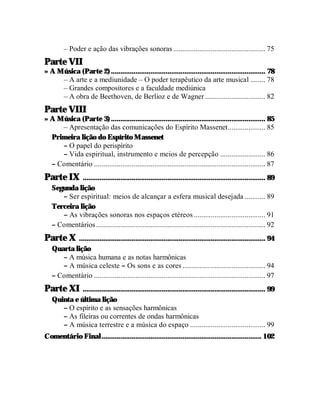– Poder e ação das vibrações sonoras ................................................. 75
Parte VII
» A Música (Parte 2) .................................................................................. 78
     – A arte e a mediunidade – O poder terapêutico da arte musical ........ 78
     – Grandes compositores e a faculdade mediúnica
     – A obra de Beethoven, de Berlioz e de Wagner ................................ 82
Parte VIII
» A Música (Parte 3) .................................................................................. 85
     – Apresentação das comunicações do Espírito Massenet.................... 85
  Primeira lição do Espírito Massenet
     – O papel do perispírito
     – Vida espiritual, instrumento e meios de percepção ........................ 86
  – Comentário ........................................................................................... 87
Parte IX     ................................................................................................. 89
   Segunda lição
      – Ser espiritual: meios de alcançar a esfera musical desejada ........... 89
   Terceira lição
      – As vibrações sonoras nos espaços etéreos ...................................... 91
   – Comentários .......................................................................................... 92
Parte X    ................................................................................................... 94
   Quarta lição
      – A música humana e as notas harmônicas
      – A música celeste – Os sons e as cores ............................................ 94
   – Comentário ........................................................................................... 97
Parte XI     ................................................................................................. 99
   Quinta e última lição
      – O espírito e as sensações harmônicas
      – As fileiras ou correntes de ondas harmônicas
      – A música terrestre e a música do espaço ........................................ 99
Comentário Final ..................................................................................... 102
 