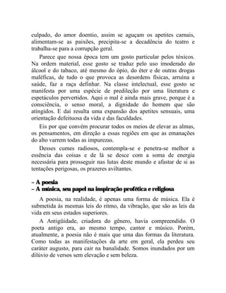 culpado, do amor doentio, assim se aguçam os apetites carnais,
alimentam-se as paixões, precipita-se a decadência do teatro e
trabalha-se para a corrupção geral.
    Parece que nossa época tem um gosto particular pelos tóxicos.
Na ordem material, esse gosto se traduz pelo uso imoderado do
álcool e do tabaco, até mesmo do ópio, do éter e de outras drogas
maléficas, de tudo o que provoca as desordens físicas, arruína a
saúde, faz a raça definhar. Na classe intelectual, esse gosto se
manifesta por uma espécie de predileção por uma literatura e
espetáculos pervertidos. Aqui o mal é ainda mais grave, porque é a
consciência, o senso moral, a dignidade do homem que são
atingidos. E daí resulta uma expansão dos apetites sensuais, uma
orientação defeituosa da vida e das faculdades.
    Eis por que convém procurar todos os meios de elevar as almas,
os pensamentos, em direção a essas regiões em que as emanações
do alto varrem todas as impurezas.
    Desses cumes radiosos, contempla-se e penetra-se melhor a
essência das coisas e de lá se desce com a soma de energia
necessária para prosseguir nas lutas deste mundo e afastar de si as
tentações perigosas, os prazeres aviltantes.

– A poesia
– A música, seu papel na inspiração profética e religiosa
    A poesia, na realidade, é apenas uma forma de música. Ela é
submetida às mesmas leis do ritmo, da vibração, que são as leis da
vida em seus estados superiores.
    A Antigüidade, criadora do gênero, havia compreendido. O
poeta antigo era, ao mesmo tempo, cantor e músico. Porém,
atualmente, a poesia não é mais que uma das formas da literatura.
Como todas as manifestações da arte em geral, ela perdeu seu
caráter augusto, para cair na banalidade. Somos inundados por um
dilúvio de versos sem elevação e sem beleza.
 