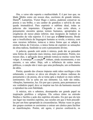 Ora, o verso não suporta a mediocridade. E é por isso que, na
Idade Média como em nossos dias, escritores de grande talento,
Dante37, Lamartine, Victor Hugo e outros, puderam conservar na
poesia o seu brilho, o seu caráter de grandeza e salvá-la de uma
queda irremediável. Para exprimir o sublime ideal, todas as
palavras são impotentes. Chegando a uma certa altura, o
pensamento encontra apenas termos humanos, apropriados às
exigências do nosso plano inferior, mas incapazes de traduzir as
impressões da vida superior. E é isso que o Esteta lamenta. Desde
que a insuficiência da linguagem humana se revela, a música, com
seus recursos infinitos, torna-se a única forma que se adapta à
eterna beleza do Universo, a única forma de exprimir as sensações
da alma radiosa, fundindo-se com o pensamento divino.
    A palavra, quando está unida à música, pode dar ao pensador
uma forma de expressão mais intensa, mais penetrante. Porém, nos
nossos dias, a aplicação desse método tornou-se muitas vezes bem
vulgar. A romança38, a canção39, tinham, ainda recentemente, o seu
encanto, o seu sabor. Hoje, sob a influência de certos meios
públicos, a canção não é mais que uma profanação, um aviltamento
da idéia.
    Porém, quando das cloacas impuras onde mãos sacrílegas a têm
enlameado, a música se eleva em direção às alturas radiosas do
pensamento e da poesia, ela se torna apta a traduzir os mais nobres
sentimentos. Ela se acha em seu elemento. Lá, tudo são ondas,
vibrações, harmonias, luz. Eis por que a poesia, para permanecer no
seu verdadeiro papel, deve se inspirar nas leis da harmonia musical
e reproduzi-las com fidelidade.
    A música, nós o sabemos, desempenha um grande papel na
inspiração profética e religiosa. Ela coloca ritmo na emissão
fluídica e facilita a ação dos espíritos elevados. Eis por que ela tem
seu lugar nas reuniões espíritas, nas sessões em que é bom precedê-
las por um hino apropriado às circunstâncias. Muitas vezes os guias
dos grupos exortam os assistentes a entoar um cântico para facilitar
as manifestações. Porém, até agora, é preciso confessá-lo, os
 