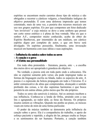 espíritas se encontram muito carentes desse tipo de música e são
obrigados a recorrer a cânticos vulgares, a banalidades indignas do
objetivo pretendido. É com uma dolorosa impressão que temos
constatado, mais de uma vez, a penúria dos recursos musicais em
uso nos grupos espíritas. Eis por que compomos um hino dedicado
“aos invisíveis” e cuja música se deve a uma senhora que possui
um certo senso estético e é plena de boa vontade. Mas eis que o
senhor A.F., compositor muito conhecido, acaba de obter do
Espírito Beethoven, por intermédio de um médium, um cântico
espírita digno por completo do autor, e que em breve será
divulgado. Os espíritas possuirão, finalmente, uma invocação
musical em harmonia com suas idéias e suas aspirações.

– Influência da música sobre todos os seres
– A canção e o povo
– O Esteta, sua personalidade
    Em toda obra pretendida – literatura, poesia, arte –, a escolha
dos meios deve ser apropriada à grandeza do objetivo.
    Na verdade, a poesia está em toda parte onde a colocamos. Ela
não se exprime somente pelo verso; ela pode impregnar todas as
formas da linguagem escrita ou falada, todos os aspectos da arte. A
poesia é a expressão da beleza propagada em todo o Universo. É o
ardor comunicativo da alma que compreendeu, alcançado o sentido
profundo das coisas, a lei das supremas harmonias e que busca
penetrá-la em outras almas, pelos meios que lhe são próprios.
    Todos os seres são sensíveis à música. Até os animais recebem a
sua influência. Conhece-se a lenda de Orfeu, atraindo com a sua
lira e agrupando, ao redor dele, as feras da floresta. Os próprios
insetos sentem as vibrações. Quando me ponho ao piano, as moscas
voam em torno de mim de uma forma particular.
    O poder da música também se demonstra pela influência da
canção sobre o povo. Ela é a companheira do trabalho, o apoio do
esforço paciente e repetido, a alegria do lar, porque exalta as forças
e os sentimentos do ser humano. Portanto, a canção também
 