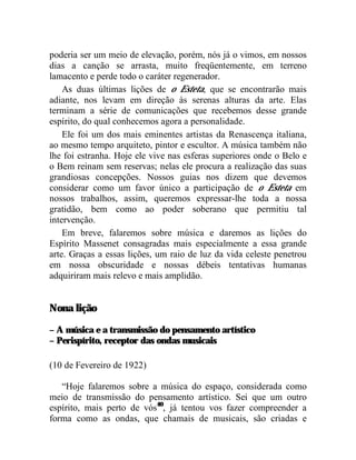 poderia ser um meio de elevação, porém, nós já o vimos, em nossos
dias a canção se arrasta, muito freqüentemente, em terreno
lamacento e perde todo o caráter regenerador.
    As duas últimas lições de o Esteta, que se encontrarão mais
adiante, nos levam em direção às serenas alturas da arte. Elas
terminam a série de comunicações que recebemos desse grande
espírito, do qual conhecemos agora a personalidade.
    Ele foi um dos mais eminentes artistas da Renascença italiana,
ao mesmo tempo arquiteto, pintor e escultor. A música também não
lhe foi estranha. Hoje ele vive nas esferas superiores onde o Belo e
o Bem reinam sem reservas; nelas ele procura a realização das suas
grandiosas concepções. Nossos guias nos dizem que devemos
considerar como um favor único a participação de o Esteta em
nossos trabalhos, assim, queremos expressar-lhe toda a nossa
gratidão, bem como ao poder soberano que permitiu tal
intervenção.
    Em breve, falaremos sobre música e daremos as lições do
Espírito Massenet consagradas mais especialmente a essa grande
arte. Graças a essas lições, um raio de luz da vida celeste penetrou
em nossa obscuridade e nossas débeis tentativas humanas
adquiriram mais relevo e mais amplidão.


Nona lição

– A música e a transmissão do pensamento artístico
– Perispírito, receptor das ondas musicais

(10 de Fevereiro de 1922)

   “Hoje falaremos sobre a música do espaço, considerada como
meio de transmissão do pensamento artístico. Sei que um outro
espírito, mais perto de vós40, já tentou vos fazer compreender a
forma como as ondas, que chamais de musicais, são criadas e
 