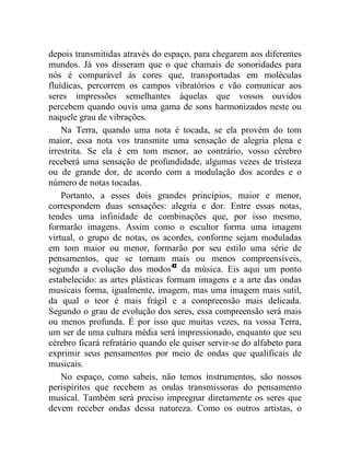 depois transmitidas através do espaço, para chegarem aos diferentes
mundos. Já vos disseram que o que chamais de sonoridades para
nós é comparável às cores que, transportadas em moléculas
fluídicas, percorrem os campos vibratórios e vão comunicar aos
seres impressões semelhantes àquelas que vossos ouvidos
percebem quando ouvis uma gama de sons harmonizados neste ou
naquele grau de vibrações.
    Na Terra, quando uma nota é tocada, se ela provém do tom
maior, essa nota vos transmite uma sensação de alegria plena e
irrestrita. Se ela é em tom menor, ao contrário, vosso cérebro
receberá uma sensação de profundidade, algumas vezes de tristeza
ou de grande dor, de acordo com a modulação dos acordes e o
número de notas tocadas.
    Portanto, a esses dois grandes princípios, maior e menor,
correspondem duas sensações: alegria e dor. Entre essas notas,
tendes uma infinidade de combinações que, por isso mesmo,
formarão imagens. Assim como o escultor forma uma imagem
virtual, o grupo de notas, os acordes, conforme sejam moduladas
em tom maior ou menor, formarão por seu estilo uma série de
pensamentos, que se tornam mais ou menos compreensíveis,
segundo a evolução dos modos41 da música. Eis aqui um ponto
estabelecido: as artes plásticas formam imagens e a arte das ondas
musicais forma, igualmente, imagem, mas uma imagem mais sutil,
da qual o teor é mais frágil e a compreensão mais delicada.
Segundo o grau de evolução dos seres, essa compreensão será mais
ou menos profunda. É por isso que muitas vezes, na vossa Terra,
um ser de uma cultura média será impressionado, enquanto que seu
cérebro ficará refratário quando ele quiser servir-se do alfabeto para
exprimir seus pensamentos por meio de ondas que qualificais de
musicais.
    No espaço, como sabeis, não temos instrumentos, são nossos
perispíritos que recebem as ondas transmissoras do pensamento
musical. Também será preciso impregnar diretamente os seres que
devem receber ondas dessa natureza. Como os outros artistas, o
 