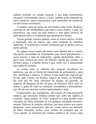 espírito evoluído no sentido musical, e que pode experimentar
sensações infinitamente suaves e sutis, também pode transmiti-las
com a ajuda de vossos instrumentos e por intermédio do cérebro de
um dos vossos executantes.
    A matéria, para ser posta em movimento pelas ondas fluídicas,
necessita de um intermediário, que será o vosso cérebro, o qual, em
decorrência, age como um pólo atrativo e uma placa sensível, de
onde partem todas as irradiações que emanam dos fluidos.
    Vossos grandes músicos podem, como os outros artistas, receber
a inspiração, seja do espaço, seja como resultado de trabalhos
anteriores. É exatamente o mesmo fenômeno que se produz com os
outros artistas.
    No espaço nossos meios são muito mais rápidos que os vossos;
não temos necessidade de instrumentos para trocar pensamentos, e
nossa música é toda de impressões, agindo diretamente sobre a
parte mais sensível do nosso ser fluídico, aquela que contém, em
diversos graus, a centelha divina e que, entre vós, é representada
pelo órgão do coração.
    As outras artes se refletem por imagens esculturais ou
pictóricas, que são as formas de transmissão de pensamento e, para
nós, substituem a palavra. A música é uma impressão especial que
invade todo o nosso ser fluídico, lança-o no êxtase, na beatitude,
faz com que ele sinta sensações de alegria, de quietude, de
angústia, de desgosto, de dor, de pena, de remorsos. Tal é, mais ou
menos, a gama de todas as sensações ascendentes e descendentes,
que vão do rosa ao preto; o preto representando o nada.
    Compreendeis, por conseguinte, sob o ponto de vista puramente
artístico, que sensações infinitas podem agir sobre um espírito já
evoluído. Agora podeis, na Terra, preparar-vos para receber essas
sensações no Além, afastando de vós qualquer satisfação material e
sensual. Procurai as atrações artísticas, por mais pobres que sejam;
enriquecei vosso pensamento, dai aos vossos nervos um alimento
de fortes vibrações; enchei vosso cérebro de sensações que, no
vosso mundo, se traduzem por estudos analíticos de vossas vidas
 