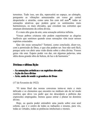 terrestres. Tudo isso, um dia, repercutirá no espaço, ao cêntuplo,
porquanto as vibrações armazenadas em vosso ser carnal
despertarão e atrairão, como uma lira com mil asas42, todas as
sensações atrativas que podem gerar os sentimentos mais
harmoniosos, os mais elevados, que circulam nas correntes que
emanam diretamente da esfera divina.
    É o mais alto grau da arte, uma sensação artística infinita.
    Vossas pobres criaturas não podem experimentar as alegrias
inefáveis que sentimos quando essas sensações vêm tocar nossos
espíritos extasiados.
    Que são essas sensações? Tentarei, como conclusão, dizer-vos,
com a permissão de Deus, o que elas podem ser. Isso não será fácil,
porque seria vos abrir uma visão direta sobre a obra divina. Vossos
guias vão orar. Espero poder vos dar, em algumas palavras, uma
idéia dessa grande obra de beleza, de luz e de harmonia.”


Décima e última lição

– As sensações artísticas e os espíritos elevados
– Ação do foco divino
– Arte, meio de sentir a grandeza de Deus

(17 de Fevereiro de 1922)

    “O tema final das nossas conversas torna-se mais e mais
delicado e os elementos que encontro no médium são de tal modo
restritos que devo vos pedir que me desculpem a pobreza das
expressões empregadas. Iremos quase entrar e planar no domínio
divino.
    Hoje, eu queria poder entreabrir uma janela sobre esse azul
celeste, que é o centro de todas as radiações e resume, para vós,
todas as virtudes, todas as potências intelectuais e morais.
 