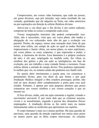 Comprovastes, em vossas vidas humanas, que cada ser possui,
em graus diversos, seja por intuição, seja como resultado da sua
vontade, qualidades que ele adquiriu na Terra, em vidas anteriores
ou por aspirações em direção às esferas fluídicas divinas.
    Atrevo-me a vos dizer que o Ser divino é um centro radiante,
composto de todas as coisas e compondo cada coisa.
    Vossas imaginações terrestres não podem compreender isso.
Aliás, não é necessário, visto que, em vosso plano, não tendes a
obrigação de vos colocardes mais alto do que a evolução vos
permite. Porém, do espaço, temos uma sensação mais forte de que
existe uma esfera, um campo de ação no qual as ondas fluídicas
impressionam e fazem vibrar, em nosso plano, os seres espirituais,
em vosso plano, os seres corporais, e que representa o poder, a
beleza, a harmonia do divino. Essa harmonia é a própria essência
da arte; é ela que, empregada na medida certa, faz vibrar os
cérebros dos gênios e põe em ação as inteligências em fase de
evolução, por um trabalho e uma vontade firmes e racionais. Essas
esferas abrem a entrada do campo divino. Nós podemos representá-
lo melhor que vós, no entanto ainda não podemos nos fundir nele.
    Eu queria abrir inteiramente a janela para vos comunicar o
pensamento divino, para vos dizer de que forma e por qual
irradiação fluídica integral a obra criadora prossegue, porém, não
está ao meu alcance abrir completamente a porta para esse azul
criador. Portanto, é apenas por uma pequena abertura que posso
comunicar aos vossos cérebros e aos vossos corações o que eu
mesmo sei.
    O foco divino, então, está em ação constante e regular, criando o
movimento universal. É por meio dele que as criaturas nascem,
vivem e se transformam, segundo a pureza dos elementos físicos
empregados. A irradiação divina se faz sentir mais ou menos
intensamente sobre as moléculas que aprisionam seu espírito.
    O corpo humano é mais ou é menos perfeito. Há uma questão de
atavismo, uma questão de atração espiritual nos meios mais puros
ou menos puros que os ditos corpos atravessam. As criações
 