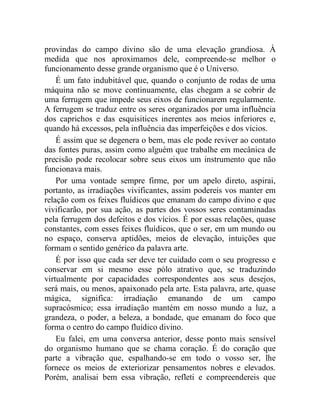provindas do campo divino são de uma elevação grandiosa. À
medida que nos aproximamos dele, compreende-se melhor o
funcionamento desse grande organismo que é o Universo.
    É um fato indubitável que, quando o conjunto de rodas de uma
máquina não se move continuamente, elas chegam a se cobrir de
uma ferrugem que impede seus eixos de funcionarem regularmente.
A ferrugem se traduz entre os seres organizados por uma influência
dos caprichos e das esquisitices inerentes aos meios inferiores e,
quando há excessos, pela influência das imperfeições e dos vícios.
    É assim que se degenera o bem, mas ele pode reviver ao contato
das fontes puras, assim como alguém que trabalhe em mecânica de
precisão pode recolocar sobre seus eixos um instrumento que não
funcionava mais.
    Por uma vontade sempre firme, por um apelo direto, aspirai,
portanto, as irradiações vivificantes, assim podereis vos manter em
relação com os feixes fluídicos que emanam do campo divino e que
vivificarão, por sua ação, as partes dos vossos seres contaminadas
pela ferrugem dos defeitos e dos vícios. É por essas relações, quase
constantes, com esses feixes fluídicos, que o ser, em um mundo ou
no espaço, conserva aptidões, meios de elevação, intuições que
formam o sentido genérico da palavra arte.
    É por isso que cada ser deve ter cuidado com o seu progresso e
conservar em si mesmo esse pólo atrativo que, se traduzindo
virtualmente por capacidades correspondentes aos seus desejos,
será mais, ou menos, apaixonado pela arte. Esta palavra, arte, quase
mágica, significa: irradiação emanando de um campo
supracósmico; essa irradiação mantém em nosso mundo a luz, a
grandeza, o poder, a beleza, a bondade, que emanam do foco que
forma o centro do campo fluídico divino.
    Eu falei, em uma conversa anterior, desse ponto mais sensível
do organismo humano que se chama coração. É do coração que
parte a vibração que, espalhando-se em todo o vosso ser, lhe
fornece os meios de exteriorizar pensamentos nobres e elevados.
Porém, analisai bem essa vibração, refleti e compreendereis que
 