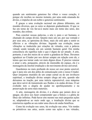 quando um sentimento generoso faz vibrar o vosso coração, é
porque ele recebeu no mesmo instante, por uma onda emanada do
divino, o impulso de um nobre e generoso sentimento.
    É graças a uma evolução racional em planos diferentes, em
mundos diversos, que os seres se depuram gradualmente. O que se
faz em torno de vós far-se-á muito mais em torno dos seres, dos
mundos, das esferas.
    Para concluir nossas palavras, a arte é, para o ser humano, o
chamado do campo divino. Quanto mais um ser, por sua vontade e
por seus atos, se aproxima de Deus, mais ele está apto a sentir os
eflúvios e as vibrações divinas. Segundo sua evolução, essas
vibrações se traduzirão por criações de virtudes, com a palavra
virtude sendo tomada em um sentido bastante geral. Em minha
consciência ela significa tudo o que é digno de ser amado. A arte,
portanto, é um dos meios de se sentir a grandeza de Deus. Devemos
agradecer ao Criador por nos deixar sempre em relação com ele, e
temos que nos tornar cada vez mais dignos disso. É preciso venerar
e amar a arte, porquanto, através da imensidão do espaço, ela é a
mensageira da imortal irradiação e do movimento divino universal.
    Guardemos no mais profundo do nosso ser esse ponto sensível,
que é para nós um dos pólos de comunicação com o nosso Criador.
Quer estejamos munidos de um corpo carnal ou de um invólucro
espiritual, a irradiação divina sempre chega até nós, quando não
deixamos na inação, por uma inércia repreensível, essa máquina
que deve servir de transmissão aos fluidos e às ondas divinas. O ser
evoluído tem a alegria de ajudar no aperfeiçoamento e na
preservação de seres mais materiais.
    A arte, mensageira do divino, é a chama que jamais deve se
apagar, ela deve nos fazer compreender que a beleza e a glória de
Deus são infinitas. Pode haver arte mesmo nas mais pequenas ações
se, adaptando-se ao meio onde age, a irradiação divina que se
exterioriza espalha ao seu redor uma chuva de ondas benéficas.
    Como há evolução nos seres, há evolução nas artes. Vós tendes
os primitivos nas artes, assim como nas ações e nas virtudes,
 