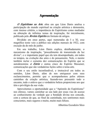Apresentação

   O Espiritismo na Arte, obra em que Léon Denis analisa a
participação do mundo espiritual na criação artística e demonstra,
com imenso critério, a importância do Espiritismo como mediador
na obtenção de infinitos temas de inspiração, foi inicialmente,
publicada pela Revista Espírita em formato de artigos.
   Dividido em onze partes, aqui numeradas de I a XI, esse
magnífico texto veio a público nas edições mensais de 1922, com
exceção da do mês de junho.
   Em seu trabalho, Léon Denis explica, detalhadamente, o
mecanismo da inspiração, “procedimento de transmissão da luz
divina”, e o importante papel que ela tem desempenhado, em todos
os tempos, na evolução das artes e do pensamento. Nele, o mestre
também inclui e comenta dez comunicações do Espírito que se
autodenomina o Esteta e outras cinco do Espírito Massenet;
comunicações que são verdadeiras lições sobre o tema arte.
   Com o seu estilo inconfundível, e irretocável em todos os
sentidos, Léon Denis, além de nos enriquecer com seus
esclarecimentos, permite que o acompanhemos pelos etéreos
caminhos da criação artística, fazendo-nos pressentir todo o
encanto, todo o enlevo que a verdadeira beleza proporciona aos que
têm o privilégio da sua visão.
   Aproveitemos a oportunidade que o “Apóstolo do Espiritismo”
nos oferece, vamos caminhar ao seu lado por essas vias de acesso
ao conhecimento da verdade que a bondade divina nos concede,
com a certeza de que, ao final da caminhada, nos sentiremos mais
conscientes, mais seguros e muito, muito mais felizes.
                                         Albertina Escudeiro Sêco
 