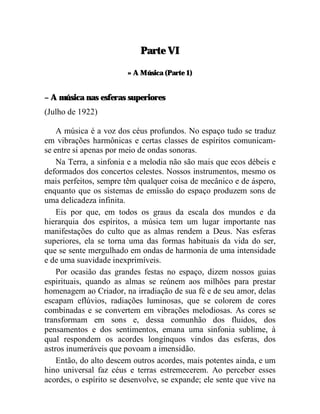 Parte VI

                        » A Música (Parte 1)


– A música nas esferas superiores
(Julho de 1922)

    A música é a voz dos céus profundos. No espaço tudo se traduz
em vibrações harmônicas e certas classes de espíritos comunicam-
se entre si apenas por meio de ondas sonoras.
    Na Terra, a sinfonia e a melodia não são mais que ecos débeis e
deformados dos concertos celestes. Nossos instrumentos, mesmo os
mais perfeitos, sempre têm qualquer coisa de mecânico e de áspero,
enquanto que os sistemas de emissão do espaço produzem sons de
uma delicadeza infinita.
    Eis por que, em todos os graus da escala dos mundos e da
hierarquia dos espíritos, a música tem um lugar importante nas
manifestações do culto que as almas rendem a Deus. Nas esferas
superiores, ela se torna uma das formas habituais da vida do ser,
que se sente mergulhado em ondas de harmonia de uma intensidade
e de uma suavidade inexprimíveis.
    Por ocasião das grandes festas no espaço, dizem nossos guias
espirituais, quando as almas se reúnem aos milhões para prestar
homenagem ao Criador, na irradiação de sua fé e de seu amor, delas
escapam eflúvios, radiações luminosas, que se colorem de cores
combinadas e se convertem em vibrações melodiosas. As cores se
transformam em sons e, dessa comunhão dos fluidos, dos
pensamentos e dos sentimentos, emana uma sinfonia sublime, à
qual respondem os acordes longínquos vindos das esferas, dos
astros inumeráveis que povoam a imensidão.
    Então, do alto descem outros acordes, mais potentes ainda, e um
hino universal faz céus e terras estremecerem. Ao perceber esses
acordes, o espírito se desenvolve, se expande; ele sente que vive na
 