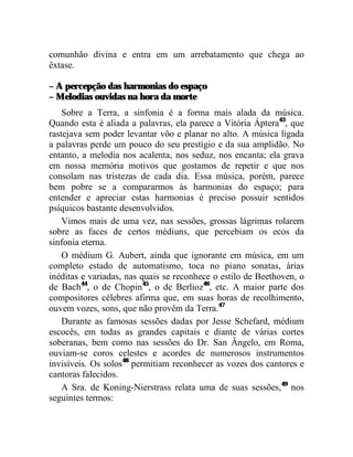 comunhão divina e entra em um arrebatamento que chega ao
êxtase.

– A percepção das harmonias do espaço
– Melodias ouvidas na hora da morte
    Sobre a Terra, a sinfonia é a forma mais alada da música.
Quando esta é aliada a palavras, ela parece a Vitória Áptera43, que
rastejava sem poder levantar vôo e planar no alto. A música ligada
a palavras perde um pouco do seu prestígio e da sua amplidão. No
entanto, a melodia nos acalenta, nos seduz, nos encanta; ela grava
em nossa memória motivos que gostamos de repetir e que nos
consolam nas tristezas de cada dia. Essa música, porém, parece
bem pobre se a compararmos às harmonias do espaço; para
entender e apreciar estas harmonias é preciso possuir sentidos
psíquicos bastante desenvolvidos.
    Vimos mais de uma vez, nas sessões, grossas lágrimas rolarem
sobre as faces de certos médiuns, que percebiam os ecos da
sinfonia eterna.
    O médium G. Aubert, ainda que ignorante em música, em um
completo estado de automatismo, toca no piano sonatas, árias
inéditas e variadas, nas quais se reconhece o estilo de Beethoven, o
de Bach44, o de Chopin45, o de Berlioz46, etc. A maior parte dos
compositores célebres afirma que, em suas horas de recolhimento,
ouvem vozes, sons, que não provêm da Terra.47
    Durante as famosas sessões dadas por Jesse Schefard, médium
escocês, em todas as grandes capitais e diante de várias cortes
soberanas, bem como nas sessões do Dr. San Ângelo, em Roma,
ouviam-se coros celestes e acordes de numerosos instrumentos
invisíveis. Os solos48 permitiam reconhecer as vozes dos cantores e
cantoras falecidos.
    A Sra. de Koning-Nierstrass relata uma de suas sessões,49 nos
seguintes termos:
 