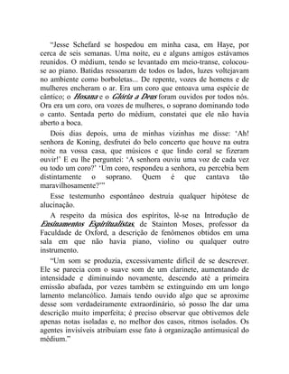 “Jesse Schefard se hospedou em minha casa, em Haye, por
cerca de seis semanas. Uma noite, eu e alguns amigos estávamos
reunidos. O médium, tendo se levantado em meio-transe, colocou-
se ao piano. Batidas ressoaram de todos os lados, luzes voltejavam
no ambiente como borboletas... De repente, vozes de homens e de
mulheres encheram o ar. Era um coro que entoava uma espécie de
cântico; o Hosana e o Glória a Deus foram ouvidos por todos nós.
Ora era um coro, ora vozes de mulheres, o soprano dominando todo
o canto. Sentada perto do médium, constatei que ele não havia
aberto a boca.
    Dois dias depois, uma de minhas vizinhas me disse: ‘Ah!
senhora de Koning, desfrutei do belo concerto que houve na outra
noite na vossa casa, que músicos e que lindo coral se fizeram
ouvir!’ E eu lhe perguntei: ‘A senhora ouviu uma voz de cada vez
ou todo um coro?’ ‘Um coro, respondeu a senhora, eu percebia bem
distintamente o soprano. Quem é que cantava tão
maravilhosamente?’”
    Esse testemunho espontâneo destruía qualquer hipótese de
alucinação.
    A respeito da música dos espíritos, lê-se na Introdução de
Ensinamentos Espiritualistas, de Stainton Moses, professor da
Faculdade de Oxford, a descrição de fenômenos obtidos em uma
sala em que não havia piano, violino ou qualquer outro
instrumento.
    “Um som se produzia, excessivamente difícil de se descrever.
Ele se parecia com o suave som de um clarinete, aumentando de
intensidade e diminuindo novamente, descendo até a primeira
emissão abafada, por vezes também se extinguindo em um longo
lamento melancólico. Jamais tendo ouvido algo que se aproxime
desse som verdadeiramente extraordinário, só posso lhe dar uma
descrição muito imperfeita; é preciso observar que obtivemos dele
apenas notas isoladas e, no melhor dos casos, ritmos isolados. Os
agentes invisíveis atribuíam esse fato à organização antimusical do
médium.”
 
