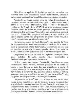 Aliás, lê-se em Light, de 30 de abril, as seguintes narrações, que
mostram uma outra modalidade dessas manifestações, obtidas à
cabeceira de moribundos e percebidas por outras pessoas presentes.
    “Muitos livros foram escritos sobre as visões de moribundos e
os acontecimentos extra-normais observados no momento da morte.
Entre os casos mais interessantes, pode-se citar o do pequeno
prisioneiro do Templo: Luís XVII50. Beauchesne conta que poucos
instantes antes da morte do jovem príncipe, perguntaram-lhe se
sofria muito. Ele respondeu: ‘Sim, sofro, mas não muito, a música é
tão bela’. Fizeram-lhe perguntas referentes a essa música que
pessoa alguma ouvia, mas ele persistia em dizer: ‘É tão bela, eu a
ouço’, e se admirava que ninguém a ouvisse.”
    Há, também, o caso de Jacob Boehme51, cuja partida da Terra
foi acompanhada da mais suave melodia, a qual ele foi o único a
ouvir e a proclamar divina. Para Goethe, ao contrário, os sons que
ele percebia em seu leito de morte, quando gritava; “Luz, mais luz
ainda”, foram ouvidos por aqueles que se encontravam perto dele.
    Chegam-nos de todos os lados da Inglaterra narrações sobre
essas melodias do Alto, ouvidas pelos moribundos e
freqüentemente por aqueles que os assistem.
    “A Sra. Leaning nos escreve: ‘Quando Lily Sewell morreu, sons
harmoniosos foram ouvidos, pareciam proceder de um canto do
quarto e isso durante os dois dias que precederam a morte. A
criança não ouviu nada, mas seus pais, sua irmã e a empregada os
perceberam, e no terceiro dia, quando a criança morreu, o som se
suavizou, tornou-se semelhante ao som de uma harpa eólica52, saiu
do quarto, passou pela casa e se afastou gradualmente.”
    Um professor de Eton53, em 1881, estando ao lado de sua mãe,
ouviu, alguns minutos após ela ter morrido, a suave música de três
vozes infantis, cantando um hino de uma forma tão penetrante que
um ser humano não poderia tê-lo feito. Duas pessoas presentes, e o
médico que lá se encontrava, também a ouviram e abriram uma
janela para descobrir de onde vinham esses sons maravilhosos.
 