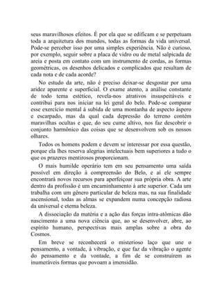 seus maravilhosos efeitos. É por ela que se edificam e se perpetuam
toda a arquitetura dos mundos, todas as formas da vida universal.
Pode-se perceber isso por uma simples experiência. Não é curioso,
por exemplo, seguir sobre a placa de vidro ou de metal salpicada de
areia e posta em contato com um instrumento de cordas, as formas
geométricas, os desenhos delicados e complicados que resultam de
cada nota e de cada acorde?
    No estudo da arte, não é preciso deixar-se desgostar por uma
aridez aparente e superficial. O exame atento, a análise constante
de todo tema estético, revela-nos atrativos insuspeitáveis e
contribui para nos iniciar na lei geral do belo. Pode-se comparar
esse exercício mental à subida de uma montanha de aspecto áspero
e escarpado, mas da qual cada depressão do terreno contém
maravilhas ocultas e que, do seu cume altivo, nos faz descobrir o
conjunto harmônico das coisas que se desenvolvem sob os nossos
olhares.
    Todos os homens podem e devem se interessar por essa questão,
porque ela lhes reserva alegrias intelectuais bem superiores a tudo o
que os prazeres mentirosos proporcionam.
    O mais humilde operário tem em seu pensamento uma saída
possível em direção à compreensão do Belo, e aí ele sempre
encontrará novos recursos para aperfeiçoar sua própria obra. A arte
dentro da profissão é um encaminhamento à arte superior. Cada um
trabalha com um gênero particular de beleza mas, na sua finalidade
ascensional, todas as almas se expandem numa concepção radiosa
da universal e eterna beleza.
    A dissociação da matéria e a ação das forças intra-atômicas dão
nascimento a uma nova ciência que, ao se desenvolver, abre, ao
espírito humano, perspectivas mais amplas sobre a obra do
Cosmos.
    Em breve se reconhecerá o misterioso laço que une o
pensamento, a vontade, à vibração, e que faz da vibração o agente
do pensamento e da vontade, a fim de se construírem as
inumeráveis formas que povoam a imensidão.
 