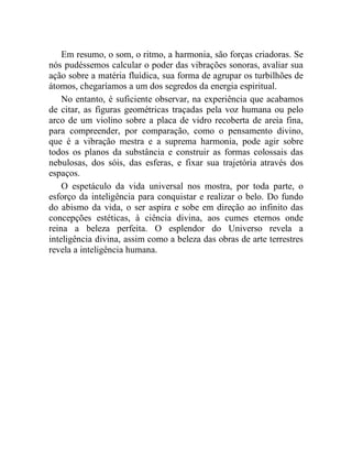 Em resumo, o som, o ritmo, a harmonia, são forças criadoras. Se
nós pudéssemos calcular o poder das vibrações sonoras, avaliar sua
ação sobre a matéria fluídica, sua forma de agrupar os turbilhões de
átomos, chegaríamos a um dos segredos da energia espiritual.
    No entanto, é suficiente observar, na experiência que acabamos
de citar, as figuras geométricas traçadas pela voz humana ou pelo
arco de um violino sobre a placa de vidro recoberta de areia fina,
para compreender, por comparação, como o pensamento divino,
que é a vibração mestra e a suprema harmonia, pode agir sobre
todos os planos da substância e construir as formas colossais das
nebulosas, dos sóis, das esferas, e fixar sua trajetória através dos
espaços.
    O espetáculo da vida universal nos mostra, por toda parte, o
esforço da inteligência para conquistar e realizar o belo. Do fundo
do abismo da vida, o ser aspira e sobe em direção ao infinito das
concepções estéticas, à ciência divina, aos cumes eternos onde
reina a beleza perfeita. O esplendor do Universo revela a
inteligência divina, assim como a beleza das obras de arte terrestres
revela a inteligência humana.
 