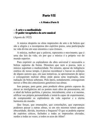 Parte VII

                         » A Música (Parte 2)


– A arte e a mediunidade
– O poder terapêutico da arte musical
(Agosto de 1922)

    A música desperta na alma impressões de arte e de beleza que
são a alegria e a recompensa dos espíritos puros, uma participação
na vida divina em seus encantos e seus êxtases.
    A música, melhor que a palavra, representa o movimento, que é
uma das leis da vida; eis por que a música é a própria voz do
mundo superior.
    Para exprimir os esplendores da obra universal é necessária a
beleza suprema da forma. Dissemos que nem a poesia, nem a
música suportam a mediocridade. No entanto, apesar da indigência
estética do nosso tempo, é preciso reconhecer e louvar os esforços
de alguns autores que, em suas tentativas, se aproximaram do ápice
e conseguiram realizar obras onde passa uma inspiração, uma
radiação da beleza soberana. Pela ópera, notadamente, conseguiram
mover a fibra dos entusiasmos generosos nas almas.
    Isso porque, para gerar, para produzir obras geniais capazes de
elevar as inteligências até os pontos mais altos do pensamento, até
o ideal de beleza perfeita, é preciso, inicialmente, criar a si mesmo,
edificar sua própria personalidade e torná-la capaz de experimentar,
de compreender os esplendores da vida superior e a eterna
harmonia do mundo.
    Que forças, que emanações, que consolações, que esperanças
podemos passar a outras almas, se em nós mesmos temos apenas
obscuridade, dúvida, incerteza e fraqueza? O que se poderia esperar
de espíritos céticos, fechados a todas as impressões elevadas,
surdos a todas as vozes, a todos os ecos do Além?
 