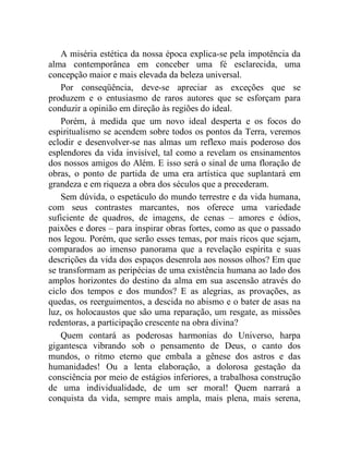 A miséria estética da nossa época explica-se pela impotência da
alma contemporânea em conceber uma fé esclarecida, uma
concepção maior e mais elevada da beleza universal.
    Por conseqüência, deve-se apreciar as exceções que se
produzem e o entusiasmo de raros autores que se esforçam para
conduzir a opinião em direção às regiões do ideal.
    Porém, à medida que um novo ideal desperta e os focos do
espiritualismo se acendem sobre todos os pontos da Terra, veremos
eclodir e desenvolver-se nas almas um reflexo mais poderoso dos
esplendores da vida invisível, tal como a revelam os ensinamentos
dos nossos amigos do Além. E isso será o sinal de uma floração de
obras, o ponto de partida de uma era artística que suplantará em
grandeza e em riqueza a obra dos séculos que a precederam.
    Sem dúvida, o espetáculo do mundo terrestre e da vida humana,
com seus contrastes marcantes, nos oferece uma variedade
suficiente de quadros, de imagens, de cenas – amores e ódios,
paixões e dores – para inspirar obras fortes, como as que o passado
nos legou. Porém, que serão esses temas, por mais ricos que sejam,
comparados ao imenso panorama que a revelação espírita e suas
descrições da vida dos espaços desenrola aos nossos olhos? Em que
se transformam as peripécias de uma existência humana ao lado dos
amplos horizontes do destino da alma em sua ascensão através do
ciclo dos tempos e dos mundos? E as alegrias, as provações, as
quedas, os reerguimentos, a descida no abismo e o bater de asas na
luz, os holocaustos que são uma reparação, um resgate, as missões
redentoras, a participação crescente na obra divina?
    Quem contará as poderosas harmonias do Universo, harpa
gigantesca vibrando sob o pensamento de Deus, o canto dos
mundos, o ritmo eterno que embala a gênese dos astros e das
humanidades! Ou a lenta elaboração, a dolorosa gestação da
consciência por meio de estágios inferiores, a trabalhosa construção
de uma individualidade, de um ser moral! Quem narrará a
conquista da vida, sempre mais ampla, mais plena, mais serena,
 