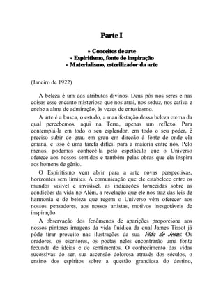 Parte I

                       » Conceitos de arte
                » Espiritismo, fonte de inspiração
              » Materialismo, esterilizador da arte


(Janeiro de 1922)

   A beleza é um dos atributos divinos. Deus pôs nos seres e nas
coisas esse encanto misterioso que nos atrai, nos seduz, nos cativa e
enche a alma de admiração, às vezes de entusiasmo.
   A arte é a busca, o estudo, a manifestação dessa beleza eterna da
qual percebemos, aqui na Terra, apenas um reflexo. Para
contemplá-la em todo o seu esplendor, em todo o seu poder, é
preciso subir de grau em grau em direção à fonte de onde ela
emana, e isso é uma tarefa difícil para a maioria entre nós. Pelo
menos, podemos conhecê-la pelo espetáculo que o Universo
oferece aos nossos sentidos e também pelas obras que ela inspira
aos homens de gênio.
   O Espiritismo vem abrir para a arte novas perspectivas,
horizontes sem limites. A comunicação que ele estabelece entre os
mundos visível e invisível, as indicações fornecidas sobre as
condições da vida no Além, a revelação que ele nos traz das leis de
harmonia e de beleza que regem o Universo vêm oferecer aos
nossos pensadores, aos nossos artistas, motivos inesgotáveis de
inspiração.
   A observação dos fenômenos de aparições proporciona aos
nossos pintores imagens da vida fluídica da qual James Tissot já
pôde tirar proveito nas ilustrações da sua Vida de Jesus. Os
oradores, os escritores, os poetas neles encontrarão uma fonte
fecunda de idéias e de sentimentos. O conhecimento das vidas
sucessivas do ser, sua ascensão dolorosa através dos séculos, o
ensino dos espíritos sobre a questão grandiosa do destino,
 