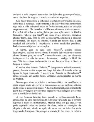 do ideal e nela desperta sensações tão delicadas quanto profundas,
que a dispõem às alegrias e aos êxtases da vida superior.
    Seu poder misterioso e soberano se estende sobre todos os seres,
sobre toda a natureza. Efetivamente, a lei das vibrações harmônicas
rege toda a vida universal, todas as formas de arte, todas as criações
do pensamento. Ela introduz equilíbrio e ritmo em todas as coisas.
Ela influi até sobre a saúde física por sua ação sobre os fluidos
humanos. Sabe-se que Saul54, em suas crises nervosas, mandava
chamar Davi, que, com os sons de sua harpa, acalmava a irritação
do monarca. Em todos os tempos, e ainda em nossos dias, a arte
musical foi aplicada à terapêutica, e com resultados positivos.
Poderíamos multiplicar os exemplos.
    A harpa, com os seus sons eólicos55, dissipa nossas
inquietações, acalma nossas dores e embala deliciosamente nossas
almas. Nossos pais, os celtas56, a consideravam como um elemento
indispensável à vida intelectual. Realmente, o código de Hoël diz
que “Há três coisas inalienáveis em um homem livre: o livro, a
harpa e a espada.”
    O maior dos bardos, Taliésin,57 desapareceu misteriosamente;
porém, durante muito tempo sua harpa foi vista flutuando sobre as
águas do lago encantado. E os ecos da floresta de Broceliande58
ainda ressoam, em certas horas, vibrações enfraquecidas da harpa
de Merlim.
    Nossos pais viam na música o ensino estético por excelência, o
mais seguro meio de elevar o pensamento até às sublimes alturas
onde reside o gênio inspirador. A harpa desempenha um importante
papel nas evocações dos recintos sagrados e nas relações dos celtas
com a multidão de invisíveis.
    A voz humana também tem, quando é verdadeiramente bela,
entonações de uma maleabilidade e de uma variedade que a tornam
superior a todos os instrumentos. Melhor ainda do que eles, a voz
pode exprimir todos os estados da alma, todas as sensações da
alegria e da dor, desde o apelo de amor até as inflexões mais
trágicas do desespero. Eis por que a introdução dos coros na música
 