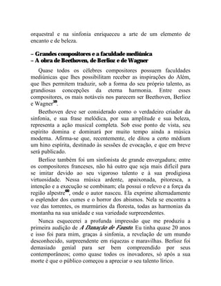 orquestral e na sinfonia enriqueceu a arte de um elemento de
encanto e de beleza.

– Grandes compositores e a faculdade mediúnica
– A obra de Beethoven, de Berlioz e de Wagner
    Quase todos os célebres compositores possuem faculdades
mediúnicas que lhes possibilitam receber as inspirações do Além,
que lhes permitem traduzir, sob a forma do seu próprio talento, as
grandiosas concepções da eterna harmonia. Entre esses
compositores, os mais notáveis nos parecem ser Beethoven, Berlioz
e Wagner59.
    Beethoven deve ser considerado como o verdadeiro criador da
sinfonia, e sua frase melódica, por sua amplitude e sua beleza,
representa a ação musical completa. Sob esse ponto de vista, seu
espírito domina e dominará por muito tempo ainda a música
moderna. Afirma-se que, recentemente, ele ditou a certo médium
um hino espírita, destinado às sessões de evocação, e que em breve
será publicado.
    Berlioz também foi um sinfonista de grande envergadura; entre
os compositores franceses, não há outro que seja mais difícil para
se imitar devido ao seu vigoroso talento e à sua prodigiosa
virtuosidade. Nessa música ardente, apaixonada, pitoresca, a
intenção e a execução se combinam; ela possui o relevo e a força da
região alpestre60, onde o autor nasceu. Ela exprime alternadamente
o esplendor dos cumes e o horror dos abismos. Nela se encontra a
voz das torrentes, os murmúrios da floresta, todas as harmonias da
montanha na sua unidade e sua variedade surpreendentes.
    Nunca esquecerei a profunda impressão que me produziu a
primeira audição de A Danação de Fausto. Eu tinha quase 20 anos
e isso foi para mim, graças à sinfonia, a revelação de um mundo
desconhecido, surpreendente em riquezas e maravilhas. Berlioz foi
demasiado genial para ser bem compreendido por seus
contemporâneos; como quase todos os inovadores, só após a sua
morte é que o público começou a apreciar o seu talento lírico.
 
