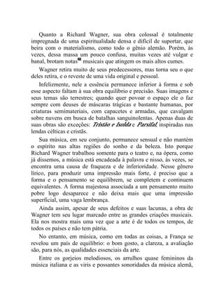 Quanto a Richard Wagner, sua obra colossal é totalmente
impregnada de uma espiritualidade densa e difícil de suportar, que
beira com o materialismo, como todo o gênio alemão. Porém, às
vezes, dessa massa um pouco confusa, muitas vezes até vulgar e
banal, brotam notas61 musicais que atingem os mais altos cumes.
    Wagner retira muito de seus predecessores, mas torna seu o que
deles retira, e o reveste de uma vida original e pessoal.
    Infelizmente, nele a essência permanece inferior à forma e sob
esse aspecto faltam à sua obra equilíbrio e precisão. Suas imagens e
seus temas são terrestres; quando quer povoar o espaço ele o faz
sempre com deuses de máscaras trágicas e bastante humanas, por
criaturas semimateriais, com capacetes e armadas, que cavalgam
sobre nuvens em busca de batalhas sanguinolentas. Apenas duas de
suas obras são exceções: Tristão e Isolda e Parsifal, inspiradas nas
lendas célticas e cristãs.
    Sua música, em seu conjunto, permanece sensual e não mantém
o espírito nas altas regiões do sonho e da beleza. Isto porque
Richard Wagner trabalhou somente para o teatro e, na ópera, como
já dissemos, a música está encadeada à palavra e nisso, às vezes, se
encontra uma causa de fraqueza e de inferioridade. Nesse gênero
lírico, para produzir uma impressão mais forte, é preciso que a
forma e o pensamento se equilibrem, se completem e continuem
equivalentes. A forma majestosa associada a um pensamento muito
pobre logo desaparece e não deixa mais que uma impressão
superficial, uma vaga lembrança.
    Ainda assim, apesar de seus defeitos e suas lacunas, a obra de
Wagner tem seu lugar marcado entre as grandes criações musicais.
Ela nos mostra mais uma vez que a arte é de todos os tempos, de
todos os países e não tem pátria.
    No entanto, em música, como em todas as coisas, a França se
revelou um país de equilíbrio: o bom gosto, a clareza, a avaliação
são, para nós, as qualidades essenciais da arte.
    Entre os gorjeios melodiosos, os arrulhos quase femininos da
música italiana e as viris e possantes sonoridades da música alemã,
 