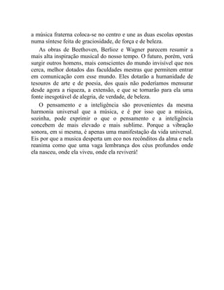a música fraterna coloca-se no centro e une as duas escolas opostas
numa síntese feita de graciosidade, de força e de beleza.
    As obras de Beethoven, Berlioz e Wagner parecem resumir a
mais alta inspiração musical do nosso tempo. O futuro, porém, verá
surgir outros homens, mais conscientes do mundo invisível que nos
cerca, melhor dotados das faculdades mestras que permitem entrar
em comunicação com esse mundo. Eles dotarão a humanidade de
tesouros de arte e de poesia, dos quais não poderíamos mensurar
desde agora a riqueza, a extensão, e que se tornarão para ela uma
fonte inesgotável de alegria, de verdade, de beleza.
    O pensamento e a inteligência são provenientes da mesma
harmonia universal que a música, e é por isso que a música,
sozinha, pode exprimir o que o pensamento e a inteligência
concebem de mais elevado e mais sublime. Porque a vibração
sonora, em si mesma, é apenas uma manifestação da vida universal.
Eis por que a musica desperta um eco nos recônditos da alma e nela
reanima como que uma vaga lembrança dos céus profundos onde
ela nasceu, onde ela viveu, onde ela reviverá!
 