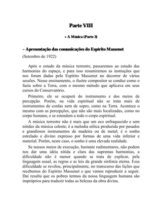 Parte VIII

                        » A Música (Parte 3)


– Apresentação das comunicações do Espírito Massenet
(Setembro de 1922)

    Após o estudo da música terrestre, passaremos ao estudo das
harmonias do espaço, e para isso resumiremos as instruções que
nos foram dadas pelo Espírito Massenet no decorrer de várias
sessões. Nesse ensinamento, o ilustre compositor se conduz como o
fazia sobre a Terra, com o mesmo método que aplicava em seus
cursos do Conservatório.
    Primeiro, ele se ocupará do instrumento e dos meios de
percepção. Porém, na vida espiritual não se trata mais de
instrumentos de cordas nem de sopro, como na Terra. Acontece o
mesmo com as percepções, que não são mais localizadas, como no
corpo humano, e se estendem a todo o corpo espiritual.
    A música terrestre não é mais que um eco enfraquecido e sem
nitidez da música celeste; é a melodia eólica produzida por pesados
e grandiosos instrumentos de madeira ou de metal; é o sonho
estrelado e divino expresso por formas de uma vida inferior e
material. Porém, neste caso, o sonho é uma elevada realidade.
    Se nossos meios de execução, bastante rudimentares, não podem
nos dar uma idéia nítida e clara das supremas harmonias, a
dificuldade não é menor quando se trata de explicar, pela
linguagem usual, as regras e as leis da grande sinfonia eterna. Essa
dificuldade se revelou, principalmente, no transcurso das lições que
recebemos do Espírito Massenet e que vamos reproduzir a seguir.
Daí resulta que os pobres termos da nossa linguagem humana são
impróprios para traduzir todas as belezas da obra divina.
 