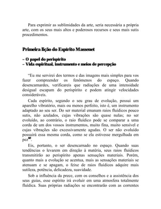 Para exprimir as sublimidades da arte, seria necessária a própria
arte, com os seus mais altos e poderosos recursos e seus mais sutis
procedimentos.


Primeira lição do Espírito Massenet

– O papel do perispírito
– Vida espiritual, instrumento e meios de percepção

    “Eu me servirei dos termos e das imagens mais simples para vos
fazer compreender os fenômenos do espaço. Quando
desencarnardes, verificareis que radiações de uma intensidade
desigual escapam do perispírito e podem atingir velocidades
consideráveis.
    Cada espírito, segundo o seu grau de evolução, possui um
aparelho vibratório, mais ou menos perfeito, isto é, um instrumento
adaptado ao seu ser. Do ser material emanam raios fluídicos pouco
sutis, não azulados, cujas vibrações são quase nulas; no ser
evoluído, ao contrário, o raio fluídico pode se comparar a uma
corda de um dos vossos instrumentos, muito fina, muito sensível e
cujas vibrações são excessivamente agudas. O ser não evoluído
possuirá essa mesma corda, como se ela estivesse mergulhada em
pez62.
    Eis, portanto, o ser desencarnado no espaço. Quando suas
tendências o levarem em direção à matéria, seus raios fluídicos
transmitirão ao perispírito apenas sensações materiais. Porém,
quanto mais a evolução se acentua, mais as sensações materiais se
atenuam e se apagam, o feixe de raios fluídicos adquire mais
sutileza, potência, delicadeza, suavidade.
    Sob a influência da prece, com os conselhos e a assistência dos
seus guias, esse espírito irá evoluir em uma atmosfera totalmente
fluídica. Suas próprias radiações se encontrarão com as correntes
 
