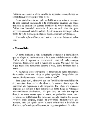 fluídicas do espaço e disso resultarão sensações maravilhosas de
sonoridade, percebidas por todo o ser.
    O ser evoluído vive em esferas fluídicas onde reinam correntes
de uma inegável intensidade e de composições diversas. As ondas
musicais se anulam ao contato imediato do vosso planeta, cujos
fluidos são demasiado materiais. É preciso subir mais alto para
perceber os acordes da lira celeste. Existem mesmo seres que, sob o
ponto de vista moral, são perfeitos, mas não sentem as vibrações.
    Uma educação estética é necessária; em breve falaremos sobre
isso.”


– Comentário

   O corpo humano é um instrumento complexo e maravilhoso,
que se adapta ao meio terrestre e às nossas múltiplas necessidades.
Porém, ele é apenas o revestimento material, relativamente
grosseiro, desse corpo sutil, o perispírito, do qual Massenet nos fala
e que todos nós possuímos durante a vida, como também após a
morte.
   A existência desse perispírito é demonstrada pelos fenômenos
de exteriorização dos vivos e pelas aparições fotografadas dos
mortos, freqüentemente relatadas nesta revista63.
   Esse corpo sutil, admirável por sua flexibilidade e sensibilidade,
é o envelope imperecível da alma e, da mesma forma que ela,
suscetível de depuração e de progresso. Ele vibra aos menores
impulsos do espírito e dele transmite ao corpo físico as vibrações
inevitavelmente diminuídas. Eis por que, na vida do espaço,
durante o sono como após a morte, o perispírito sente mais
vivamente as influências dos meios em que ele penetra. Ele possui
recursos mais amplos, meios de percepção desconhecidos dos
homens, mas dos quais certos homens conservam a intuição ao
despertar, após o desprendimento e as viagens espirituais da noite.
 