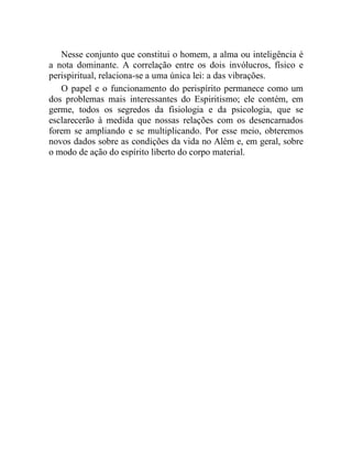 Nesse conjunto que constitui o homem, a alma ou inteligência é
a nota dominante. A correlação entre os dois invólucros, físico e
perispiritual, relaciona-se a uma única lei: a das vibrações.
   O papel e o funcionamento do perispírito permanece como um
dos problemas mais interessantes do Espiritismo; ele contém, em
germe, todos os segredos da fisiologia e da psicologia, que se
esclarecerão à medida que nossas relações com os desencarnados
forem se ampliando e se multiplicando. Por esse meio, obteremos
novos dados sobre as condições da vida no Além e, em geral, sobre
o modo de ação do espírito liberto do corpo material.
 