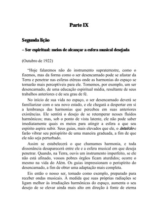 Parte IX

Segunda lição

– Ser espiritual: meios de alcançar a esfera musical desejada

(Outubro de 1922)

    “Hoje falaremos não do instrumento supraterrestre, como o
fizemos, mas da forma como o ser desencarnado pode se afastar da
Terra e penetrar nas esferas etéreas onde as harmonias do espaço se
tornarão mais perceptíveis para ele. Tomemos, por exemplo, um ser
desencarnado, de uma educação espiritual média, resultante de seus
trabalhos anteriores e de seu grau de fé.
    No início de sua vida no espaço, o ser desencarnado deverá se
familiarizar com o seu novo estado, e ele chegará a despertar em si
a lembrança das harmonias que percebeu em suas anteriores
existências. Ele sentirá o desejo de se retemperar nesses fluidos
harmônicos; mas, sob o ponto de vista latente, ele não pode saber
imediatamente quais os meios para atingir a esfera a que seu
espírito aspira subir. Seus guias, mais elevados que ele, o intuirão e
farão vibrar seu perispírito de uma maneira graduada, a fim de que
ele não seja perturbado.
    Assim se estabelecerá o que chamamos harmonia, e toda
dissonância desaparecerá entre ele e a esfera musical em que deseja
penetrar. Quando, na Terra, ouvis um instrumento imperfeito, se ele
não está afinado, vossos pobres órgãos ficam aturdidos; ocorre o
mesmo na vida do Além. Os guias impressionam o perispírito do
desencarnado, a fim de obter uma adaptação mais completa.
    Eis então o nosso ser, tomado como exemplo, preparado para
receber ondas musicais. À medida que suas próprias radiações se
ligam melhor às irradiações harmônicas do espaço, aumenta o seu
desejo de se elevar ainda mais alto em direção à fonte de eterna
 