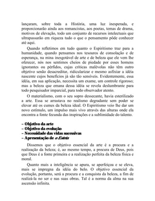 lançaram, sobre toda a História, uma luz inesperada, e
proporcionarão ainda aos romancistas, aos poetas, temas de drama,
motivos de elevação, todo um conjunto de recursos intelectuais que
ultrapassarão em riqueza tudo o que o pensamento pôde conhecer
até aqui.
    Quando refletimos em tudo quanto o Espiritismo traz para a
humanidade, quando pensamos nos tesouros de consolação e de
esperança, na mina inesgotável de arte e de beleza que ele vem lhe
oferecer, nós nos sentimos cheios de piedade por esses homens
ignorantes ou pérfidos, cujas críticas malévolas não têm outro
objetivo senão desacreditar, ridicularizar e mesmo asfixiar a idéia
nascente cujos benefícios já são tão sensíveis. Evidentemente, essa
idéia, em sua aplicação, necessita um exame, um controle rigoroso;
mas a beleza que emana dessa idéia se revela deslumbrante para
todo pesquisador imparcial, para todo observador atento.
    O materialismo, com o seu sopro dessecante, havia esterilizado
a arte. Essa se arrastava no realismo degradante sem poder se
elevar até os cumes da beleza ideal. O Espiritismo veio lhe dar um
novo estímulo, um impulso mais vivo através das alturas onde ela
encontra a fonte fecunda das inspirações e a sublimidade do talento.

– Objetivo da arte
– Objetivo da evolução
– Necessidade das vidas sucessivas
– Apresentação de o Esteta
   Dissemos que o objetivo essencial da arte é a procura e a
realização da beleza; é, ao mesmo tempo, a procura de Deus, pois
que Deus é a fonte primeira e a realização perfeita da beleza física e
moral.
   Quanto mais a inteligência se apura, se aperfeiçoa e se eleva,
mais se impregna da idéia do belo. O objetivo essencial da
evolução, portanto, será a procura e a conquista da beleza, a fim de
realizá-la no ser e nas suas obras. Tal é a norma da alma na sua
ascensão infinita.
 