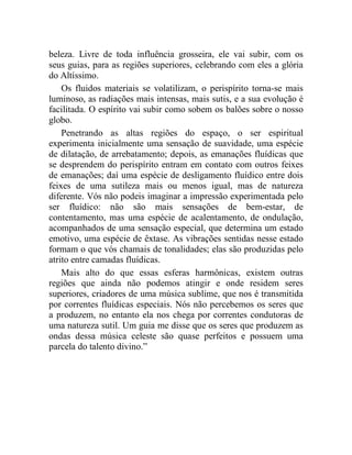 beleza. Livre de toda influência grosseira, ele vai subir, com os
seus guias, para as regiões superiores, celebrando com eles a glória
do Altíssimo.
    Os fluidos materiais se volatilizam, o perispírito torna-se mais
luminoso, as radiações mais intensas, mais sutis, e a sua evolução é
facilitada. O espírito vai subir como sobem os balões sobre o nosso
globo.
    Penetrando as altas regiões do espaço, o ser espiritual
experimenta inicialmente uma sensação de suavidade, uma espécie
de dilatação, de arrebatamento; depois, as emanações fluídicas que
se desprendem do perispírito entram em contato com outros feixes
de emanações; daí uma espécie de desligamento fluídico entre dois
feixes de uma sutileza mais ou menos igual, mas de natureza
diferente. Vós não podeis imaginar a impressão experimentada pelo
ser fluídico: não são mais sensações de bem-estar, de
contentamento, mas uma espécie de acalentamento, de ondulação,
acompanhados de uma sensação especial, que determina um estado
emotivo, uma espécie de êxtase. As vibrações sentidas nesse estado
formam o que vós chamais de tonalidades; elas são produzidas pelo
atrito entre camadas fluídicas.
    Mais alto do que essas esferas harmônicas, existem outras
regiões que ainda não podemos atingir e onde residem seres
superiores, criadores de uma música sublime, que nos é transmitida
por correntes fluídicas especiais. Nós não percebemos os seres que
a produzem, no entanto ela nos chega por correntes condutoras de
uma natureza sutil. Um guia me disse que os seres que produzem as
ondas dessa música celeste são quase perfeitos e possuem uma
parcela do talento divino.”
 