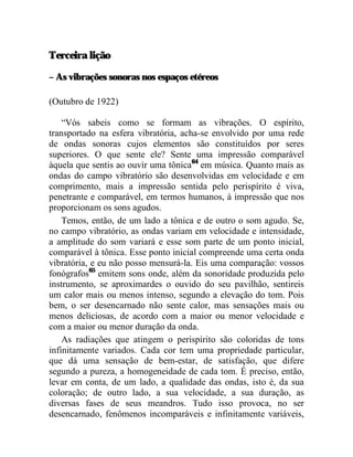 Terceira lição

– As vibrações sonoras nos espaços etéreos

(Outubro de 1922)

    “Vós sabeis como se formam as vibrações. O espírito,
transportado na esfera vibratória, acha-se envolvido por uma rede
de ondas sonoras cujos elementos são constituídos por seres
superiores. O que sente ele? Sente uma impressão comparável
àquela que sentis ao ouvir uma tônica64 em música. Quanto mais as
ondas do campo vibratório são desenvolvidas em velocidade e em
comprimento, mais a impressão sentida pelo perispírito é viva,
penetrante e comparável, em termos humanos, à impressão que nos
proporcionam os sons agudos.
    Temos, então, de um lado a tônica e de outro o som agudo. Se,
no campo vibratório, as ondas variam em velocidade e intensidade,
a amplitude do som variará e esse som parte de um ponto inicial,
comparável à tônica. Esse ponto inicial compreende uma certa onda
vibratória, e eu não posso mensurá-la. Eis uma comparação: vossos
fonógrafos65 emitem sons onde, além da sonoridade produzida pelo
instrumento, se aproximardes o ouvido do seu pavilhão, sentireis
um calor mais ou menos intenso, segundo a elevação do tom. Pois
bem, o ser desencarnado não sente calor, mas sensações mais ou
menos deliciosas, de acordo com a maior ou menor velocidade e
com a maior ou menor duração da onda.
    As radiações que atingem o perispírito são coloridas de tons
infinitamente variados. Cada cor tem uma propriedade particular,
que dá uma sensação de bem-estar, de satisfação, que difere
segundo a pureza, a homogeneidade de cada tom. É preciso, então,
levar em conta, de um lado, a qualidade das ondas, isto é, da sua
coloração; de outro lado, a sua velocidade, a sua duração, as
diversas fases de seus meandros. Tudo isso provoca, no ser
desencarnado, fenômenos incomparáveis e infinitamente variáveis,
 