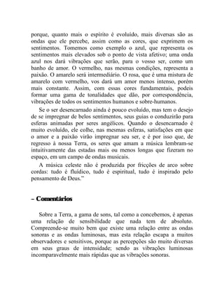 porque, quanto mais o espírito é evoluído, mais diversas são as
ondas que ele percebe, assim como as cores, que exprimem os
sentimentos. Tomemos como exemplo o azul, que representa os
sentimentos mais elevados sob o ponto de vista afetivo; uma onda
azul nos dará vibrações que serão, para o vosso ser, como um
banho de amor. O vermelho, nas mesmas condições, representa a
paixão. O amarelo será intermediário. O rosa, que é uma mistura de
amarelo com vermelho, vos dará um amor menos intenso, porém
mais constante. Assim, com essas cores fundamentais, podeis
formar uma gama de tonalidades que dão, por correspondência,
vibrações de todos os sentimentos humanos e sobre-humanos.
    Se o ser desencarnado ainda é pouco evoluído, mas tem o desejo
de se impregnar de belos sentimentos, seus guias o conduzirão para
esferas animadas por seres angélicos. Quando o desencarnado é
muito evoluído, ele colhe, nas mesmas esferas, satisfações em que
o amor e a paixão virão impregnar seu ser, e é por isso que, de
regresso à nossa Terra, os seres que amam a música lembram-se
intuitivamente das estadas mais ou menos longas que fizeram no
espaço, em um campo de ondas musicais.
    A música celeste não é produzida por fricções de arco sobre
cordas: tudo é fluídico, tudo é espiritual, tudo é inspirado pelo
pensamento de Deus.”


– Comentários

   Sobre a Terra, a gama de sons, tal como a concebemos, é apenas
uma relação de sensibilidade que nada tem de absoluto.
Compreende-se muito bem que existe uma relação entre as ondas
sonoras e as ondas luminosas, mas esta relação escapa a muitos
observadores e sensitivos, porque as percepções são muito diversas
em seus graus de intensidade; sendo as vibrações luminosas
incomparavelmente mais rápidas que as vibrações sonoras.
 