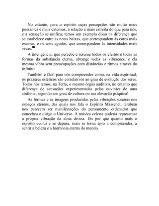 No entanto, para o espírito cujas percepções são muito mais
possantes e mais extensas, a relação é mais estreita do que para nós,
e a sensação se unifica; temos um exemplo disso na diferença que
se estabelece entre as notas baixas, que correspondem às cores mais
escuras, e os sons agudos, que correspondem às intensidades mais
vivas.66
    A inteligência, que percebe e resume todos os efeitos e todas as
formas da substância eterna, abrange todas as vibrações, e ela
mesma vibra sem preocupações com distâncias e ritmos através do
infinito.
    Também é fácil para nós compreender como, na vida espiritual,
os prazeres estéticos são correlativos ao grau de evolução dos seres.
Todos nós temos, na Terra, o mesmo órgão auditivo, no entanto que
diferença de sensações experimentadas pelos ouvintes de uma
sinfonia, segundo seu grau de cultura ou sua elevação psíquica!
    As formas e as imagens produzidas pelas vibrações sonoras nos
espaços etéreos, das quais nos fala o Espírito Massenet, também
nos parecem ser manifestações do pensamento ordenador que
concebeu e dirige o Universo. A música celeste poderia representar
a própria vibração da alma divina. Eis por que quanto mais o
espírito evolui e se depura, mais se torna apto a compreender, a
sentir a beleza e a harmonia eterna do mundo.
 