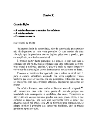 Parte X

Quarta lição

– A música humana e as notas harmônicas
– A música celeste
– Os sons e as cores

(Novembro de 1922)

    “Falaremos hoje da sonoridade, não da sonoridade pura porque
não distinguimos os sons com precisão. O som resulta de uma
vibração que impressiona nossos órgãos psíquicos e produz, por
conseqüência, um fenômeno virtual.
    É preciso partir deste princípio: no espaço, o som não será a
sensação de um ruído, mas a sensação que uma satisfação de bem-
estar moral e espiritual produz. O prazer é mais ou menos intenso e
corresponde às sensações que os instrumentos nos causam na Terra.
    Vimos o ser imaterial transportado para a esfera musical, isto é,
para o campo vibratório, animado por seres angélicos; vimos
também que esse ser recebe, em seu perispírito, vibrações que, ao
se chocarem com seus próprios eflúvios, produzirão sensações de
prazer.
    Na música humana, vós tendes o lá como nota do diapasão67;
não tomaremos essa nota como ponto de partida porque sua
tonalidade não corresponde à tonalidade das cores. Tomaremos o
dó. O dó, aos vossos ouvidos, produz um som grave, pleno, e que
exprime o regozijo, um som que representa bem o amor que
devemos sentir por Deus. Esse dó, se fizermos uma comparação, se
adapta melhor à primeira das sensações fluídicas, que se traduz
geralmente pela cor azul.
 